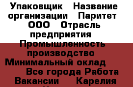 Упаковщик › Название организации ­ Паритет, ООО › Отрасль предприятия ­ Промышленность, производство › Минимальный оклад ­ 34 000 - Все города Работа » Вакансии   . Карелия респ.,Костомукша г.
